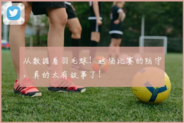 从数据看羽毛球！这场比赛的防守，真的太有故事了！
