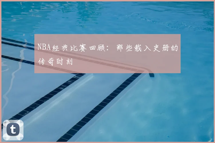 NBA经典比赛回顾：那些载入史册的传奇时刻