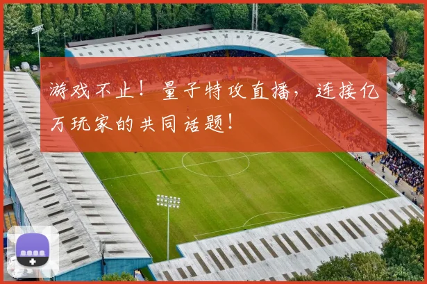 游戏不止!量子特攻直播,连接亿万玩家的共同话题!